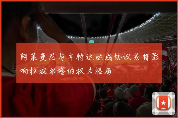 阿莱曼尼与丰特达达成协议或将影响拉波尔塔的权力格局