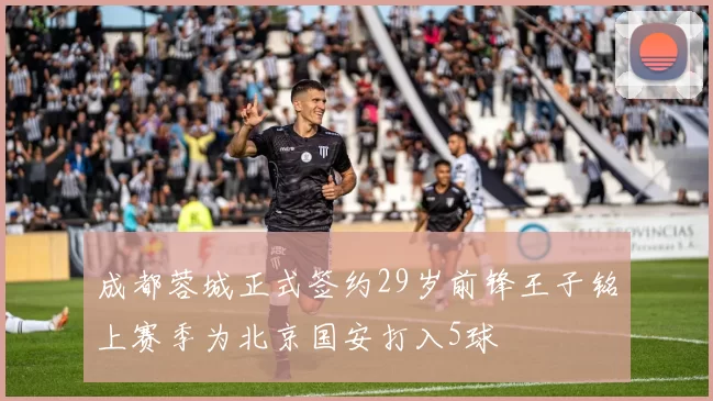 成都蓉城正式签约29岁前锋王子铭上赛季为北京国安打入5球