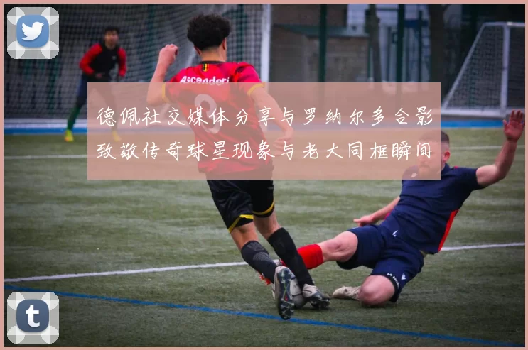 德佩社交媒体分享与罗纳尔多合影致敬传奇球星现象与老大同框瞬间