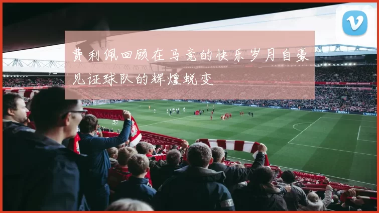 费利佩回顾在马竞的快乐岁月自豪见证球队的辉煌蜕变