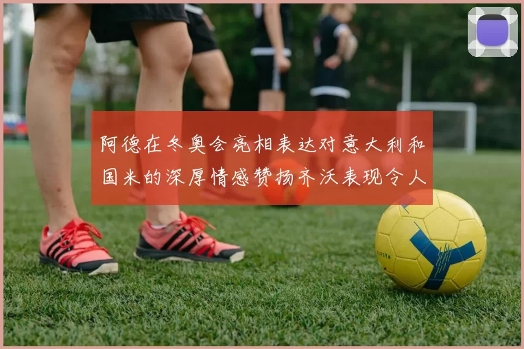 阿德在冬奥会亮相表达对意大利和国米的深厚情感赞扬齐沃表现令人惊喜
