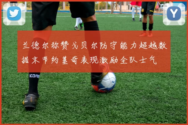 兰德尔称赞戈贝尔防守能力超越数据末节约基奇表现激励全队士气