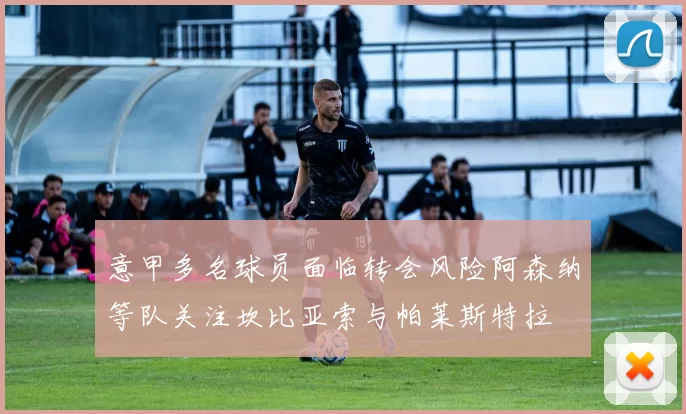 意甲多名球员面临转会风险阿森纳等队关注坎比亚索与帕莱斯特拉