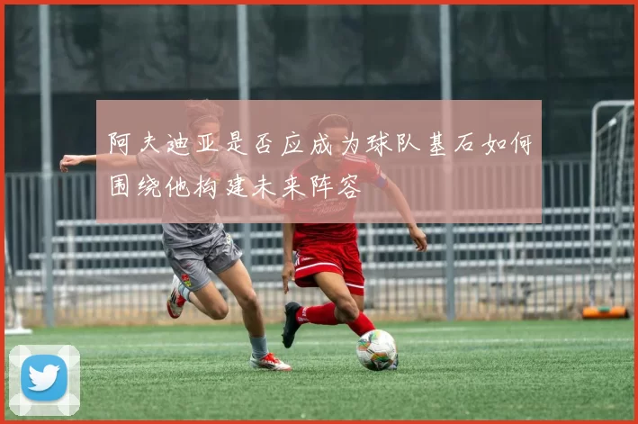 阿夫迪亚是否应成为球队基石如何围绕他构建未来阵容