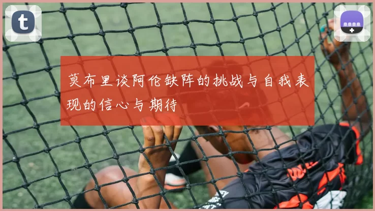 莫布里谈阿伦缺阵的挑战与自我表现的信心与期待