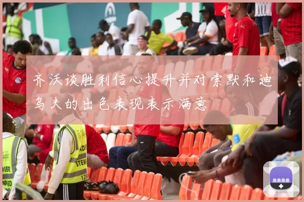 齐沃谈胜利信心提升并对索默和迪乌夫的出色表现表示满意