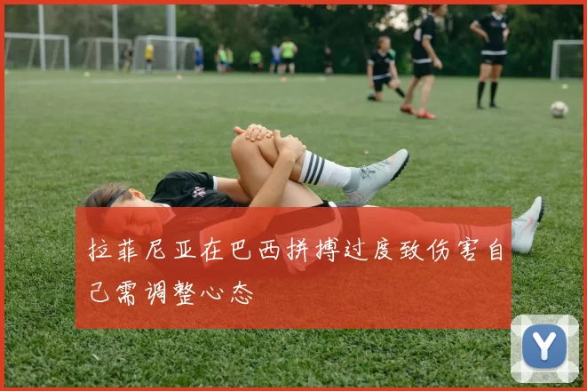 拉菲尼亚在巴西拼搏过度致伤害自己需调整心态