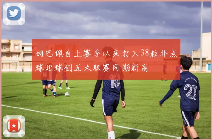 姆巴佩自上赛季以来打入38粒非点球进球创五大联赛同期新高