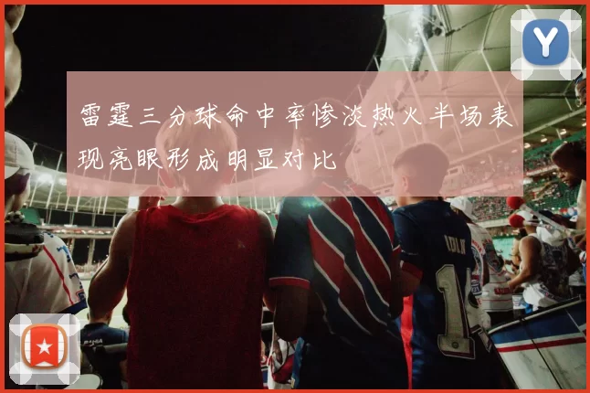 雷霆三分球命中率惨淡热火半场表现亮眼形成明显对比